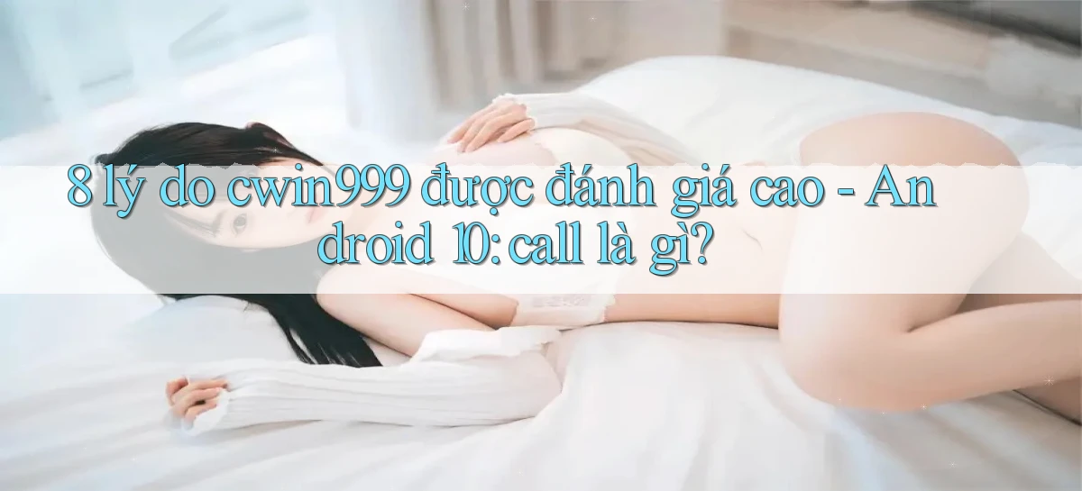 8 lý do cwin999 được đánh giá cao   Android 10 call là gì