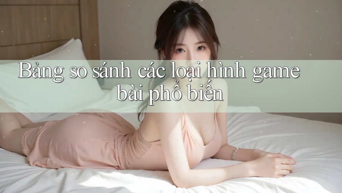 Bảng so sánh các loại hình game bài phổ biến Bảng so sánh các loại hình game bài phổ biến