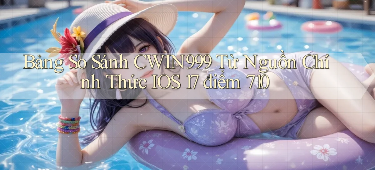 bảng so sánh Cwin999 từ nguồn chính thức iOS 17 điểm 710