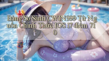 bảng so sánh Cwin999 từ nguồn chính thức iOS 17 điểm 710