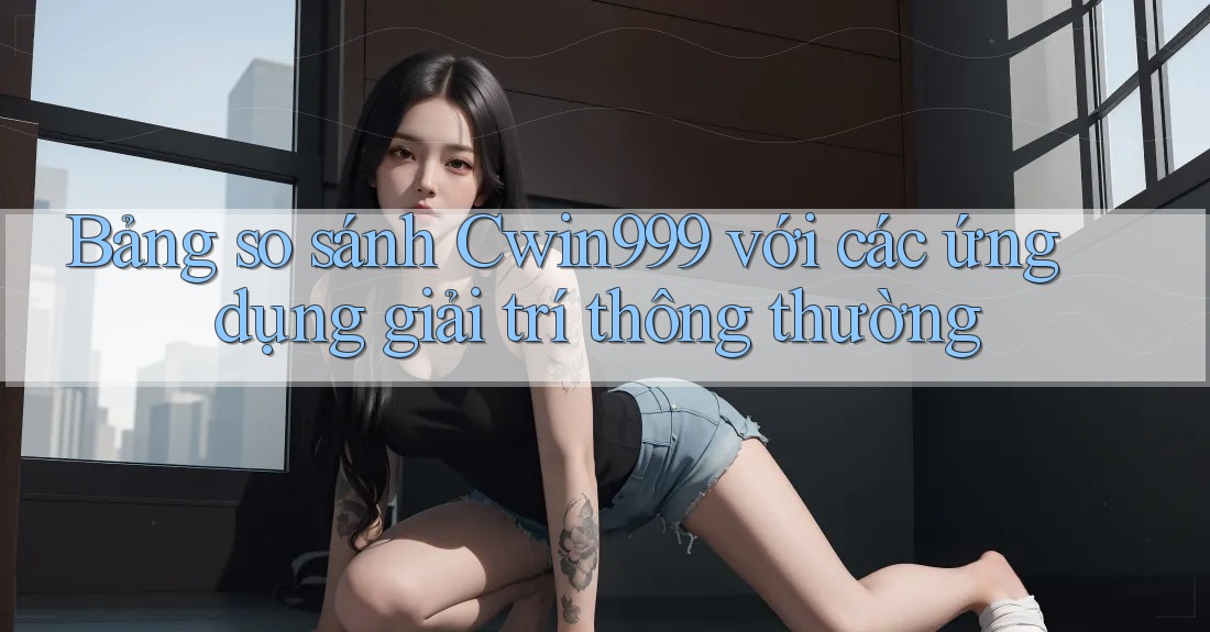 Bảng so sánh Cwin999 với các ứng dụng giải trí thông thường