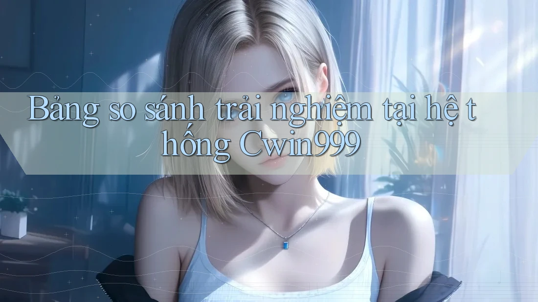 Bảng so sánh trải nghiệm tại hệ thống Cwin999