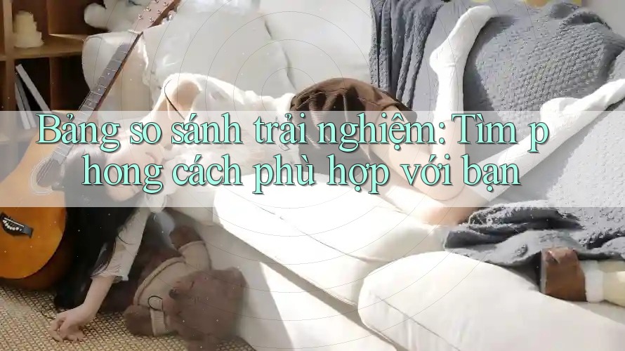 Bảng so sánh trải nghiệm: Tìm phong cách phù hợp với bạn