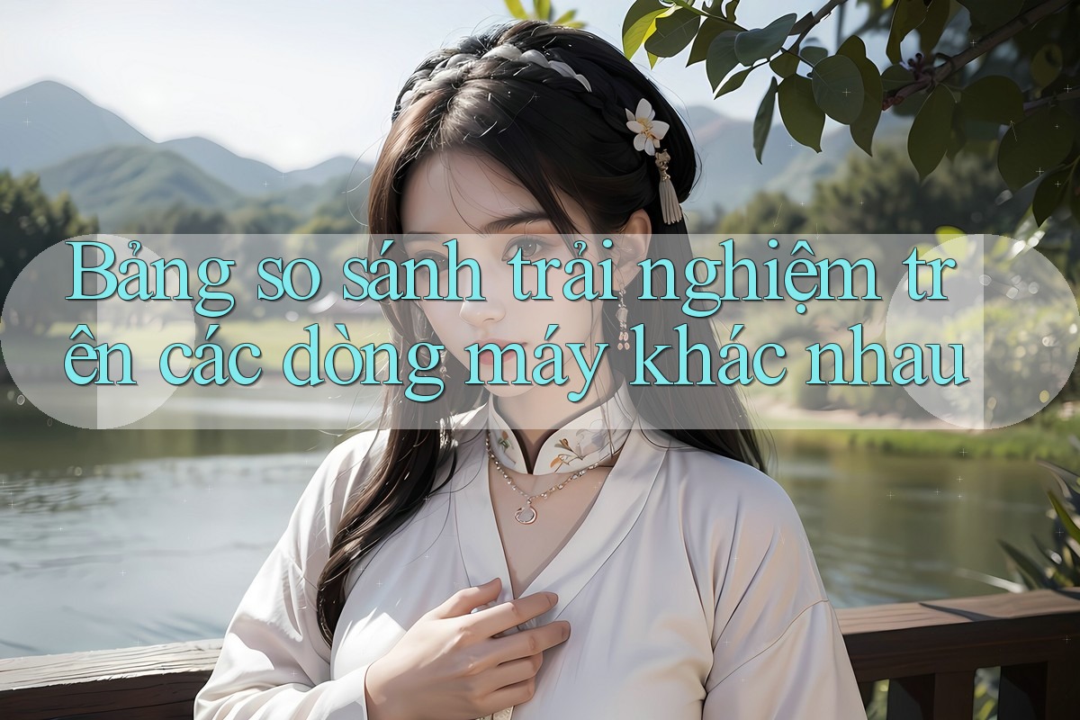 Bảng so sánh trải nghiệm trên các dòng máy khác nhau Bảng so sánh trải nghiệm trên các dòng máy khác nhau