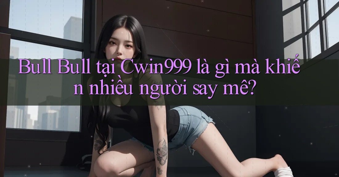 Bull Bull tại Cwin999 là gì mà khiến nhiều người say mê? Bull Bull tại Cwin999 là gì mà khiến nhiều người say mê?
