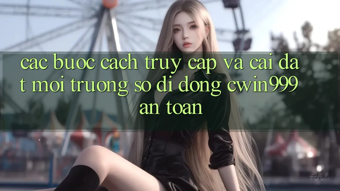 Các bước Cách Truy Cập Và Cài Đặt Môi trường số di động Cwin999 An Toàn