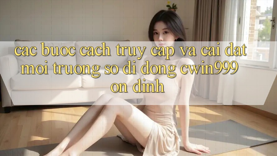 Các bước Cách Truy Cập Và Cài Đặt Môi trường số di động Cwin999 Ổn định