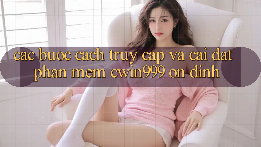 Các bước Cách Truy Cập Và Cài Đặt Phần mềm Cwin999 Ổn định Các bước Cách Truy Cập Và Cài Đặt Phần mềm Cwin999 Ổn định