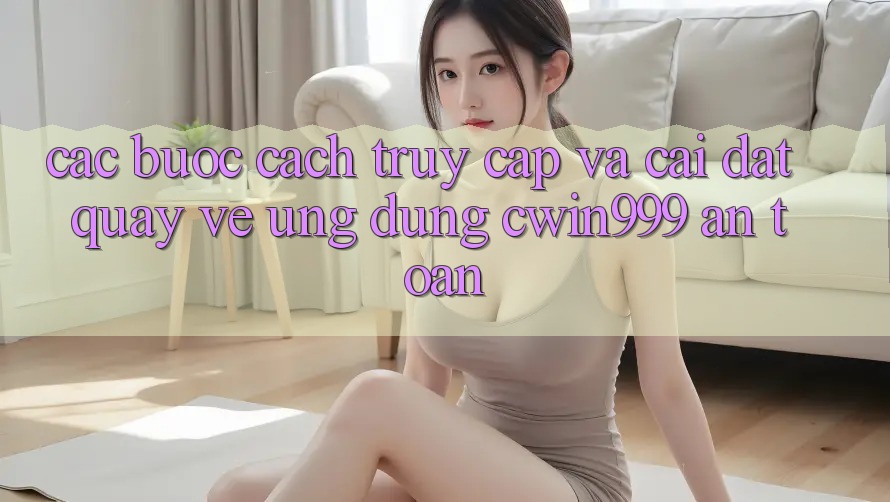 Các bước Cách Truy Cập Và Cài đặt quay về Ứng Dụng Cwin999 An Toàn