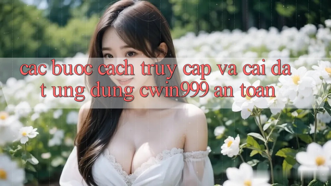 Các bước Cách Truy Cập Và Cài Đặt Ứng Dụng Cwin999 An Toàn