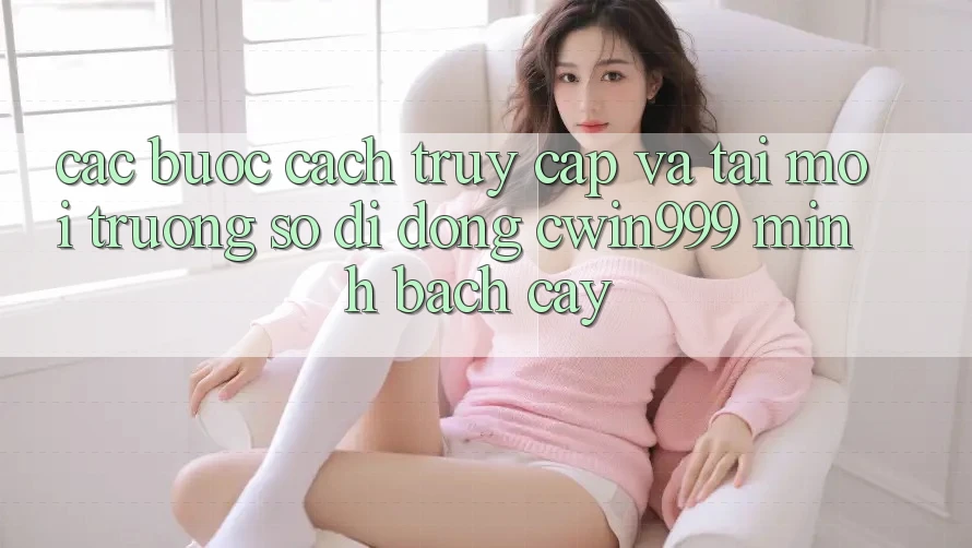 Các bước Cách Truy Cập Và Tải Môi trường số di động Cwin999 Minh bạch cậy Các bước Cách Truy Cập Và Tải Môi trường số di động Cwin999 Minh bạch cậy