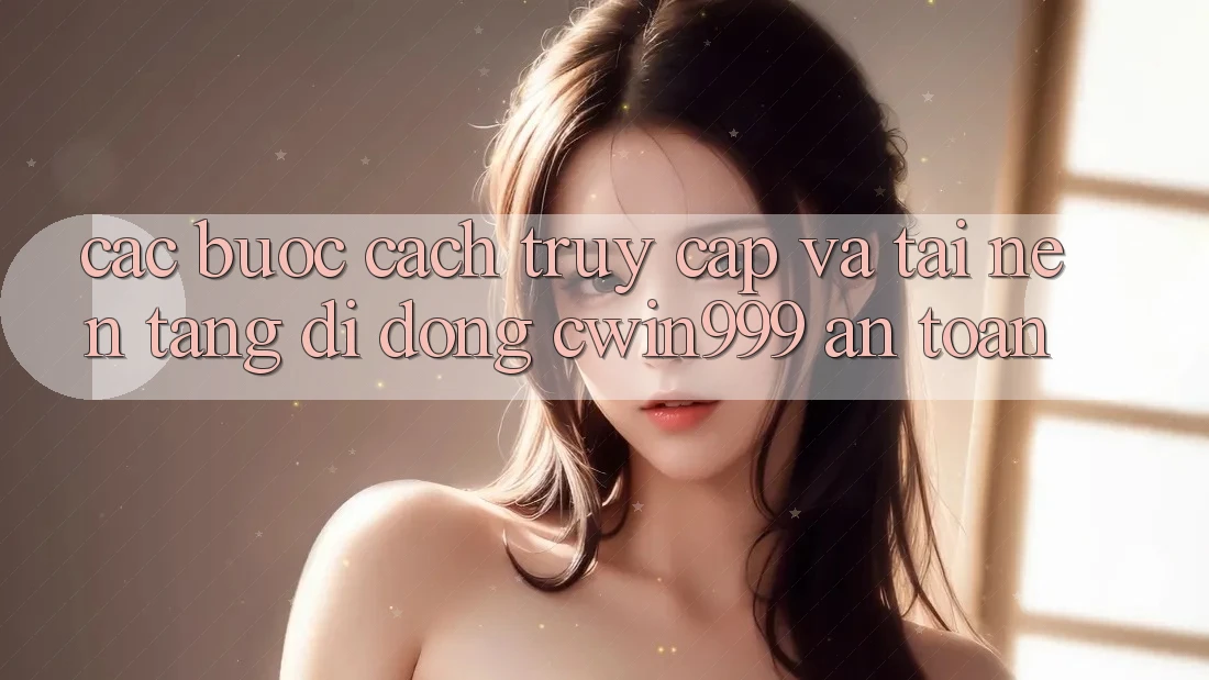 Các bước Cách Truy Cập Và Tải Nền tảng di động Cwin999 An Toàn