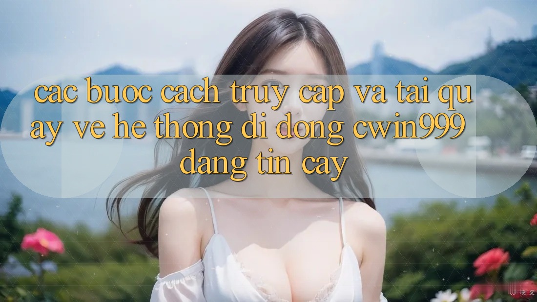 Các bước Cách Truy Cập Và Tải quay về Hệ thống di động Cwin999 Đáng tin cậy