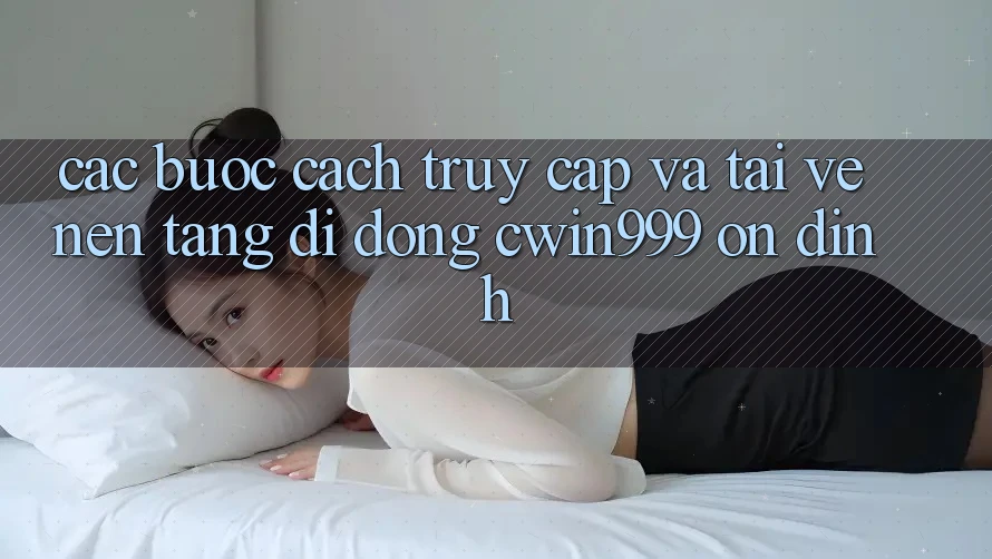 Các bước Cách Truy Cập Và Tải về Nền tảng di động Cwin999 Ổn định