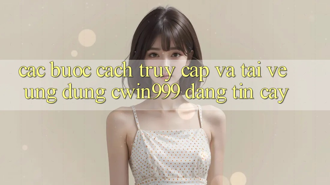 Các bước Cách Truy Cập Và Tải về Ứng Dụng Cwin999 Đáng tin cậy