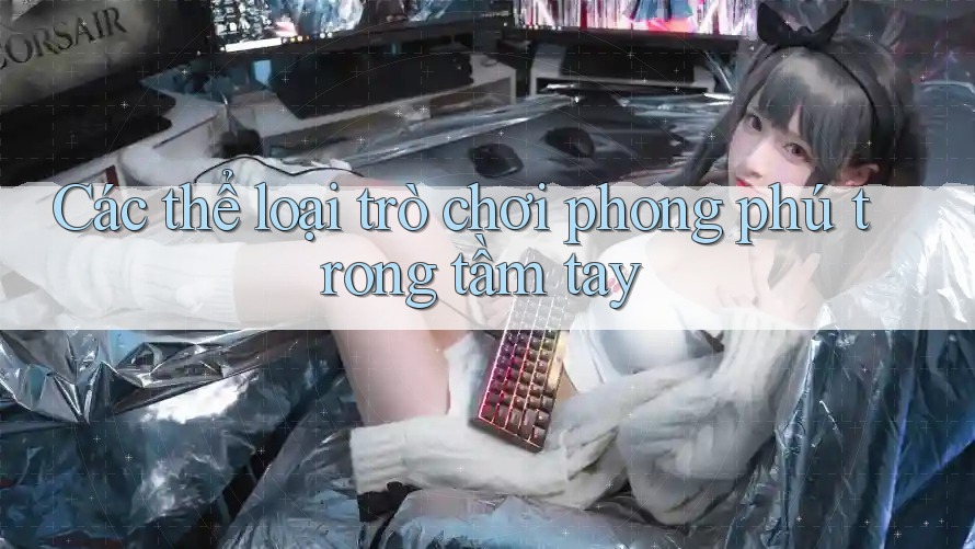Các thể loại trò chơi phong phú trong tầm tay Các thể loại trò chơi phong phú trong tầm tay