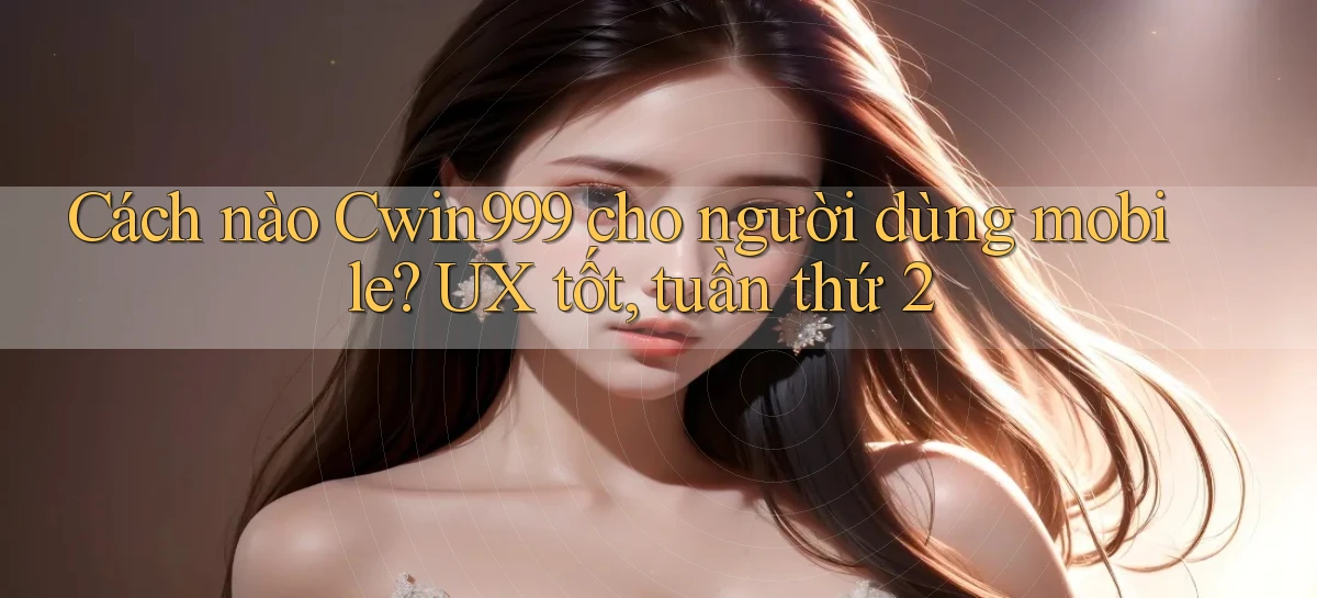 Cách nào Cwin999 cho người dùng mobile UX tốt, tuần thứ 2