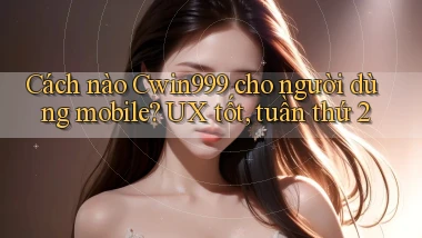 Cách nào Cwin999 cho người dùng mobile UX tốt, tuần thứ 2