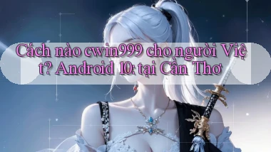 Cách nào cwin999 cho người Việt Android 10 tại Cần Thơ