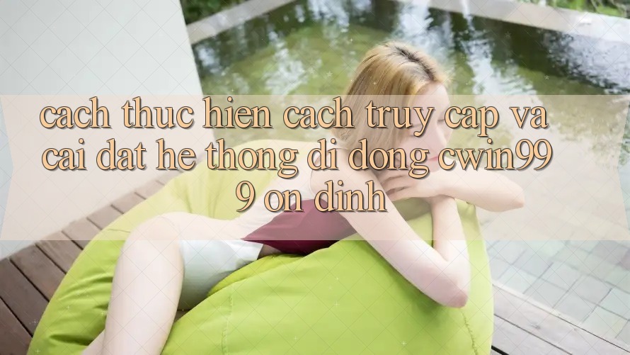 Cách thực hiện Cách Truy Cập Và Cài Đặt Hệ thống di động Cwin999 Ổn định