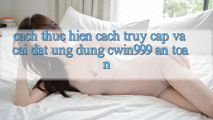 Cách thực hiện Cách Truy Cập Và Cài Đặt Ứng Dụng Cwin999 An Toàn
