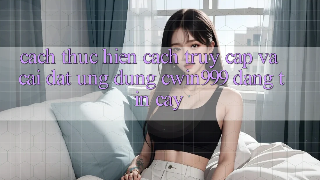 Cách thực hiện Cách Truy Cập Và Cài Đặt Ứng Dụng Cwin999 Đáng tin cậy