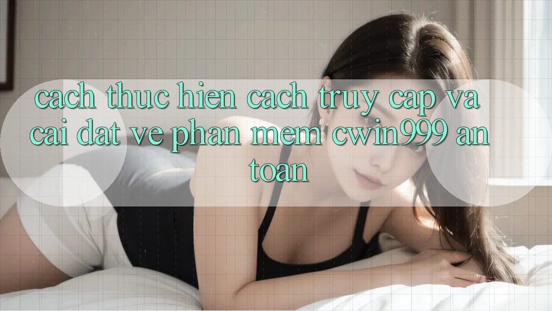 Cách thực hiện Cách Truy Cập Và Cài đặt về Phần mềm Cwin999 An Toàn