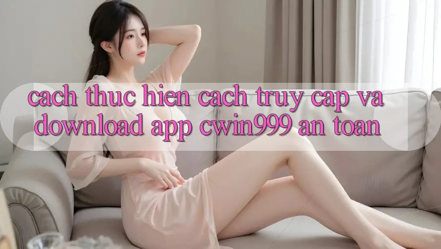 Cách thực hiện Cách Truy Cập Và Download App Cwin999 An Toàn