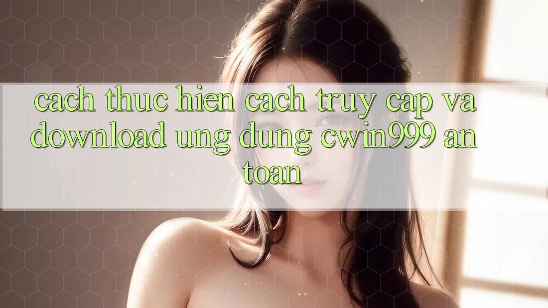 Cách thực hiện Cách Truy Cập Và Download Ứng Dụng Cwin999 An Toàn