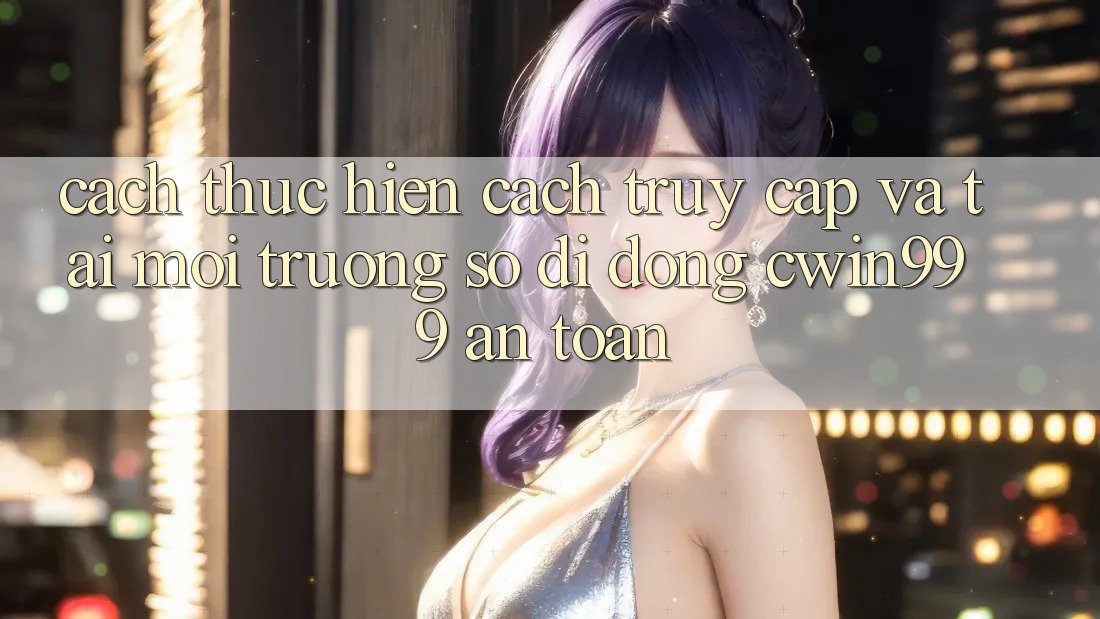 Cách thực hiện Cách Truy Cập Và Tải Môi trường số di động Cwin999 An Toàn