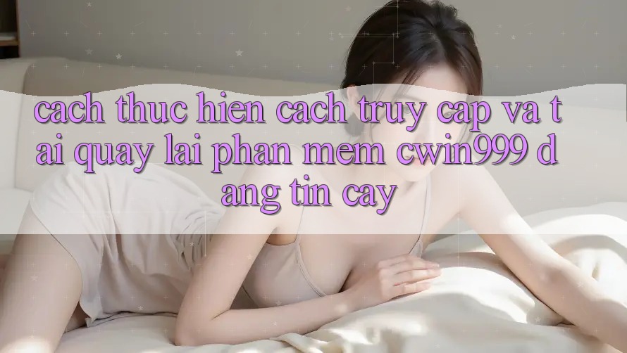 Cách thực hiện Cách Truy Cập Và Tải quay lại Phần mềm Cwin999 Đáng tin cậy