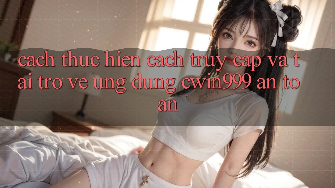 Cách thực hiện Cách Truy Cập Và Tải trở về Ứng dụng Cwin999 An Toàn
