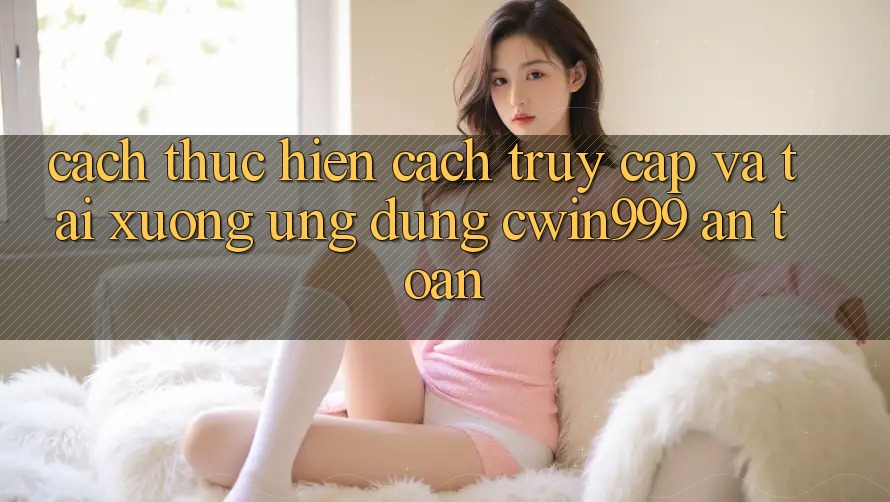 Cách thực hiện Cách Truy Cập Và Tải xuống Ứng Dụng Cwin999 An Toàn Cách thực hiện Cách Truy Cập Và Tải xuống Ứng Dụng Cwin999 An Toàn