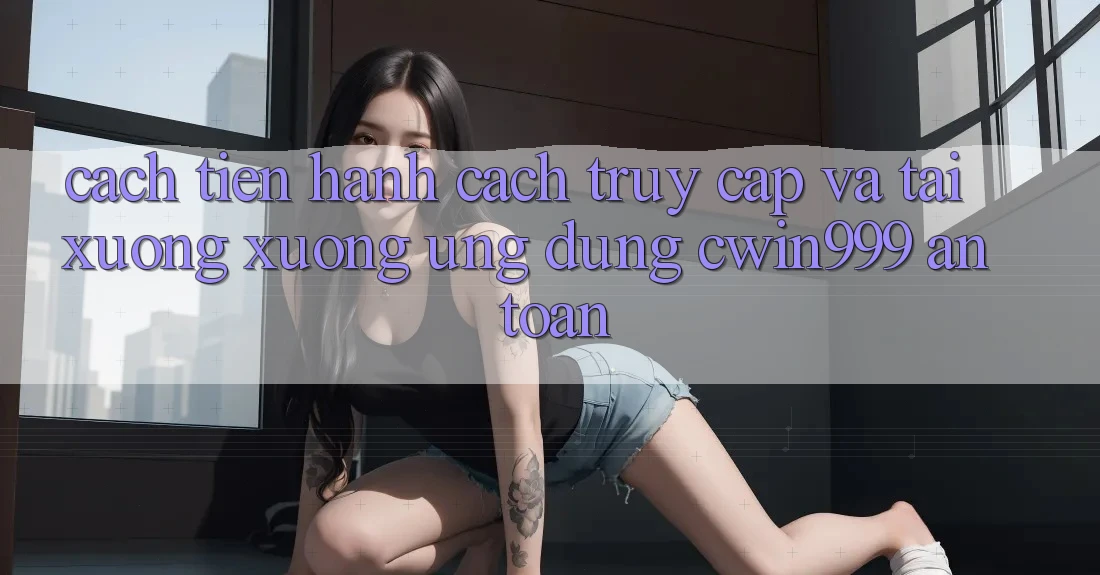 Cách tiến hành Cách Truy Cập Và Tải xuống xuống Ứng Dụng Cwin999 An Toàn