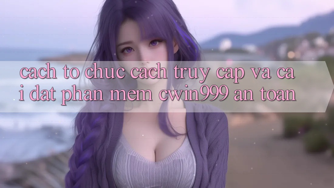 Cách tổ chức Cách Truy Cập Và Cài Đặt Phần mềm Cwin999 An Toàn