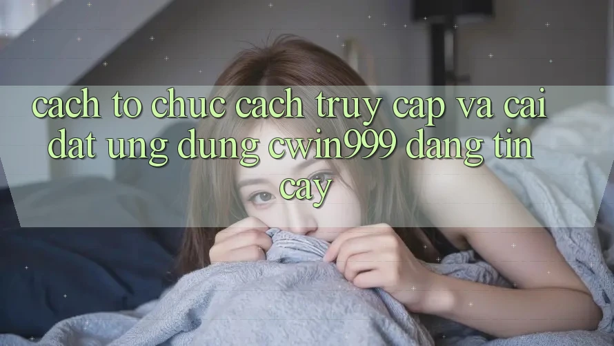 Cách tổ chức Cách Truy Cập Và Cài Đặt Ứng dụng Cwin999 Đáng tin cậy