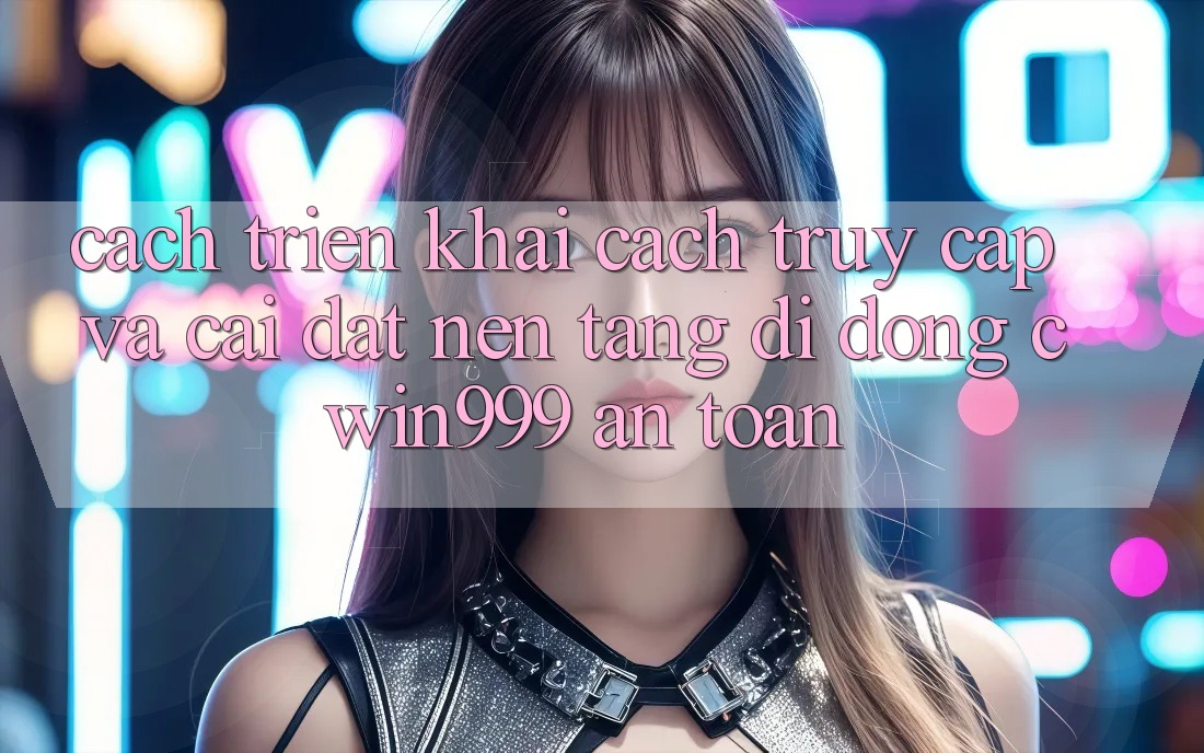 Cách triển khai Cách Truy Cập Và Cài Đặt Nền tảng di động Cwin999 An Toàn