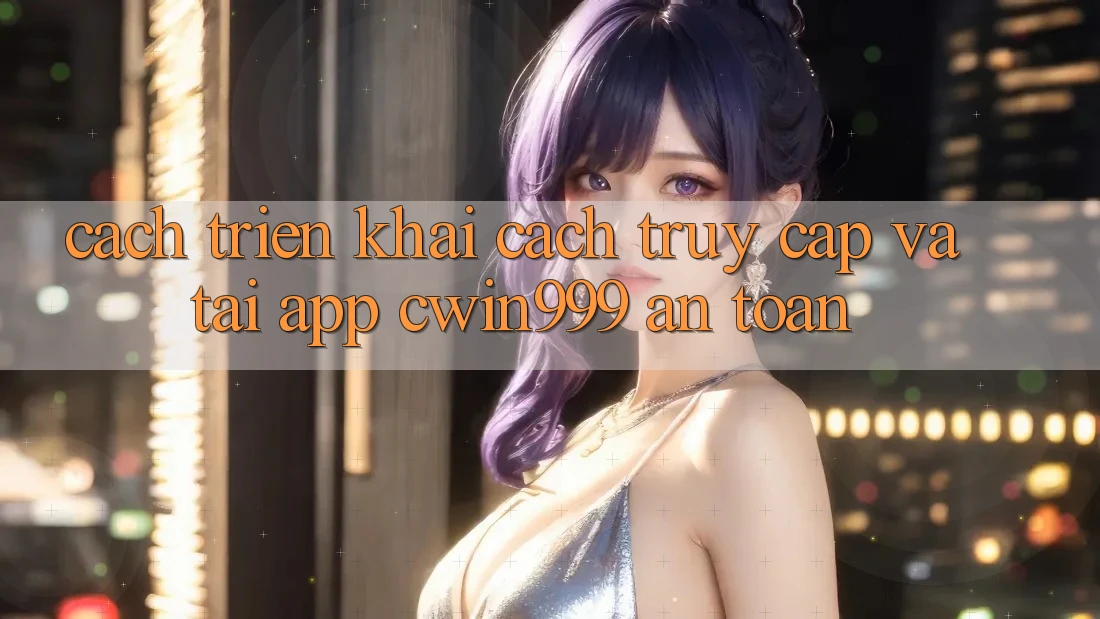 Cách triển khai Cách Truy Cập Và Tải App Cwin999 An Toàn
