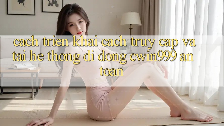Cách triển khai Cách Truy Cập Và Tải Hệ thống di động Cwin999 An Toàn