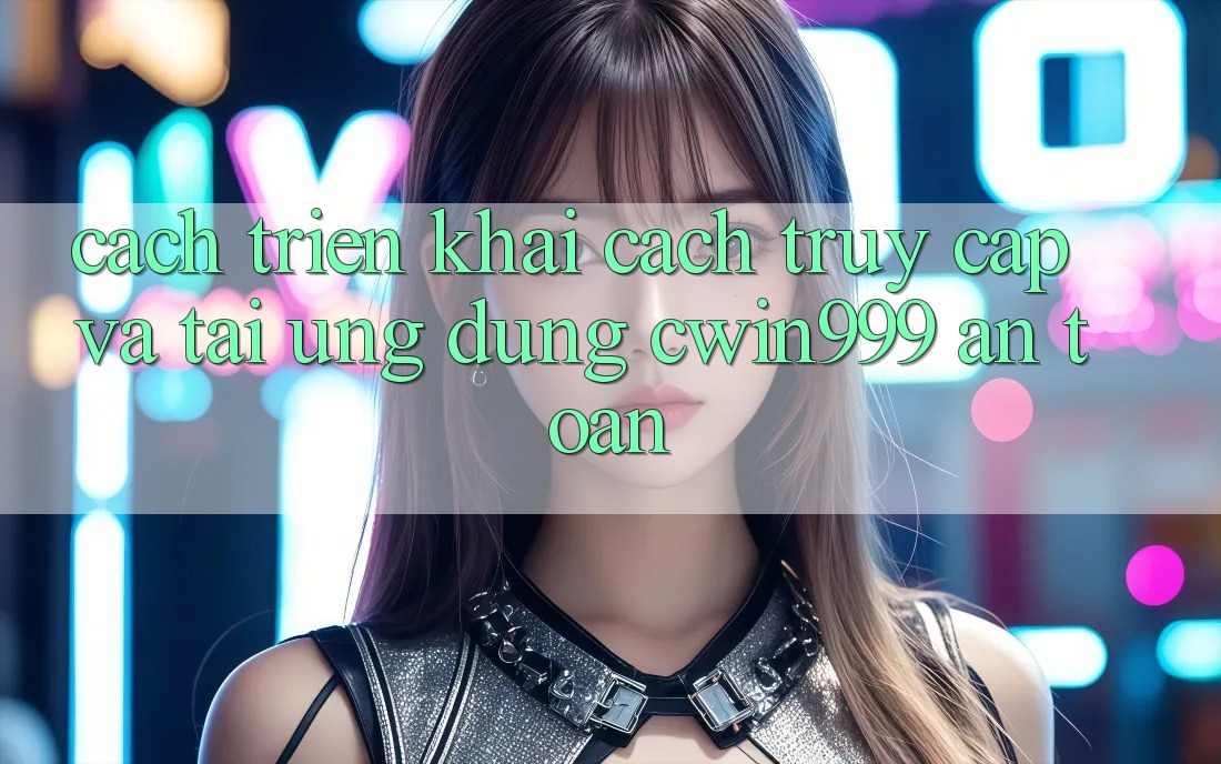 Cách triển khai Cách Truy Cập Và Tải Ứng Dụng Cwin999 An Toàn