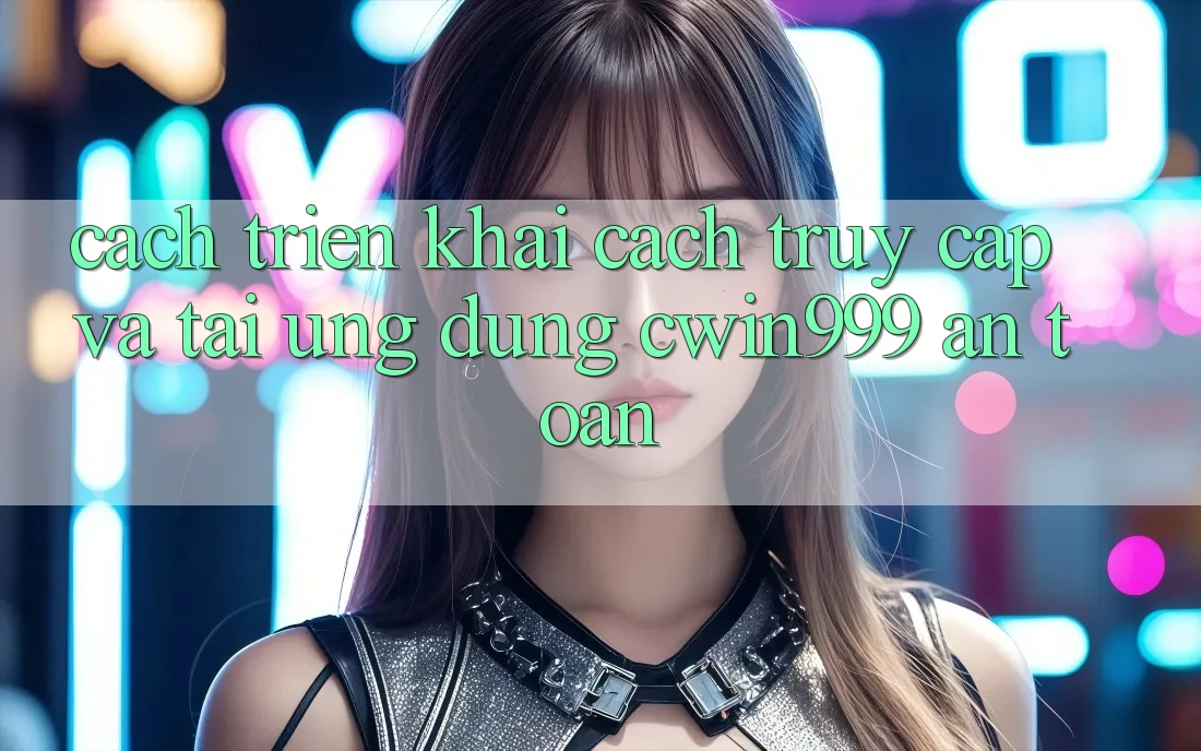 Cách triển khai Cách Truy Cập Và Tải Ứng Dụng Cwin999 An Toàn