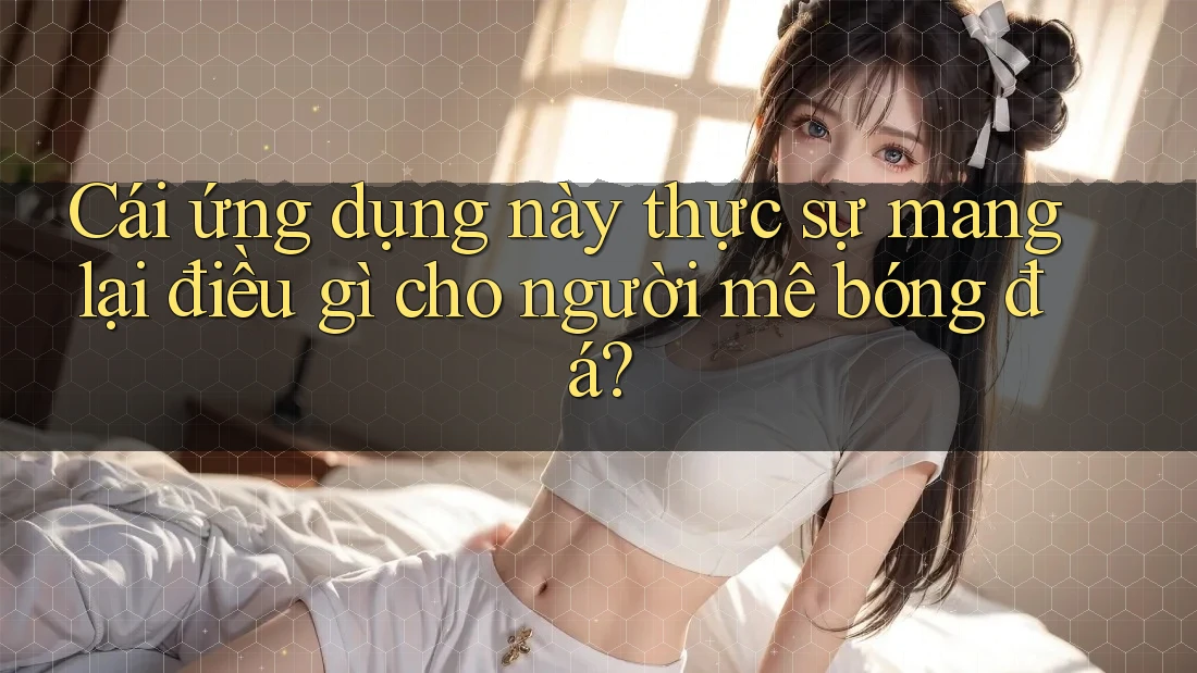 Cái ứng dụng này thực sự mang lại điều gì cho người mê bóng đá?