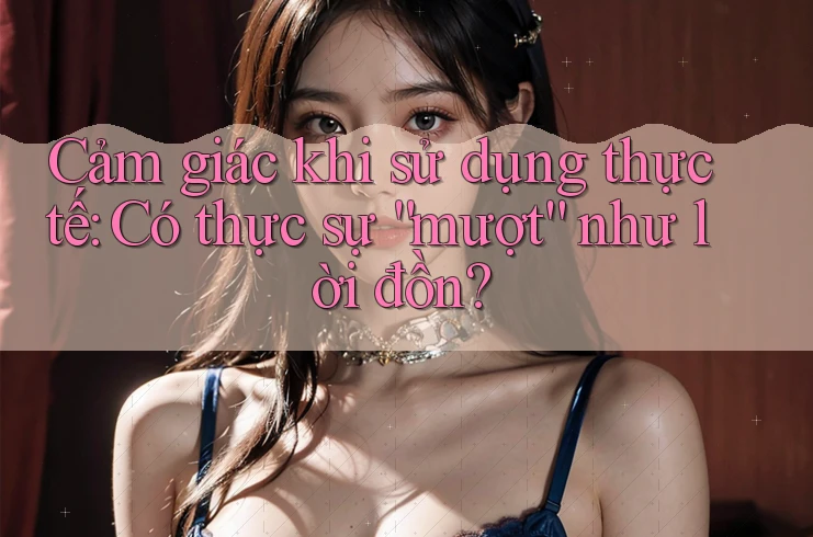 Cảm giác khi sử dụng thực tế: Có thực sự mượt như lời đồn? Cảm giác khi sử dụng thực tế: Có thực sự mượt như lời đồn?