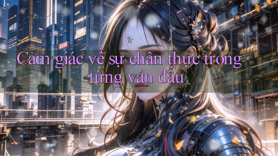 Cảm giác về sự chân thực trong từng ván đấu Cảm giác về sự chân thực trong từng ván đấu