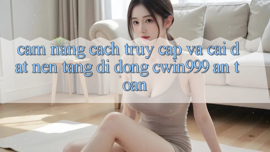 Cẩm nang Cách Truy Cập Và Cài Đặt Nền tảng di động Cwin999 An Toàn