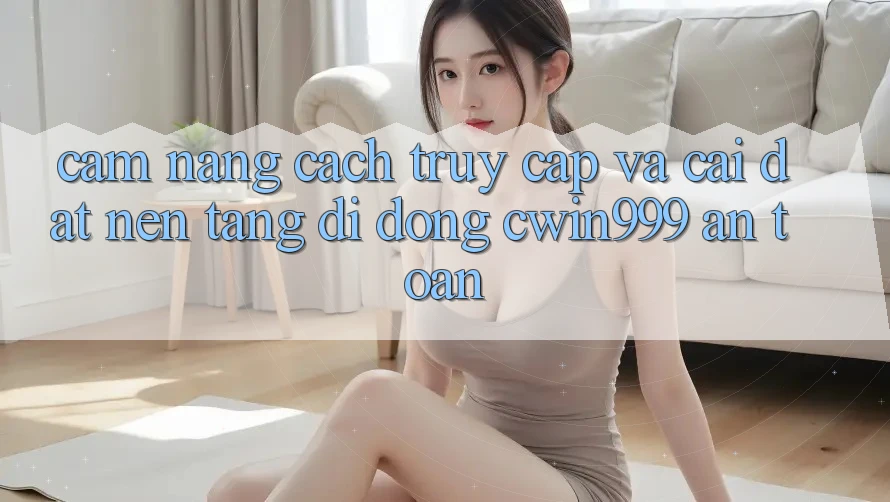 Cẩm nang Cách Truy Cập Và Cài Đặt Nền tảng di động Cwin999 An Toàn