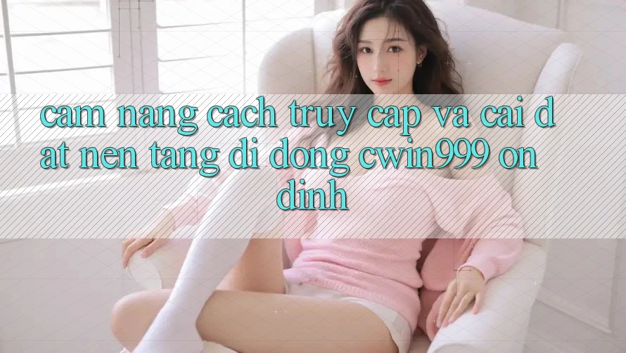Cẩm nang Cách Truy Cập Và Cài Đặt Nền tảng di động Cwin999 Ổn định