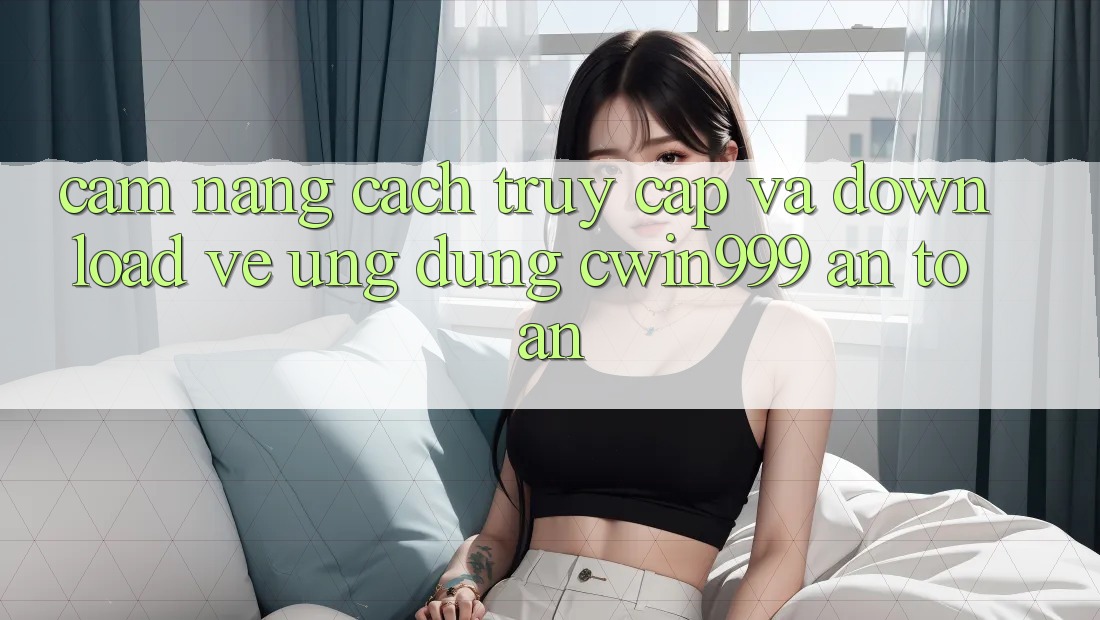 Cẩm nang Cách Truy Cập Và Download về Ứng Dụng Cwin999 An Toàn