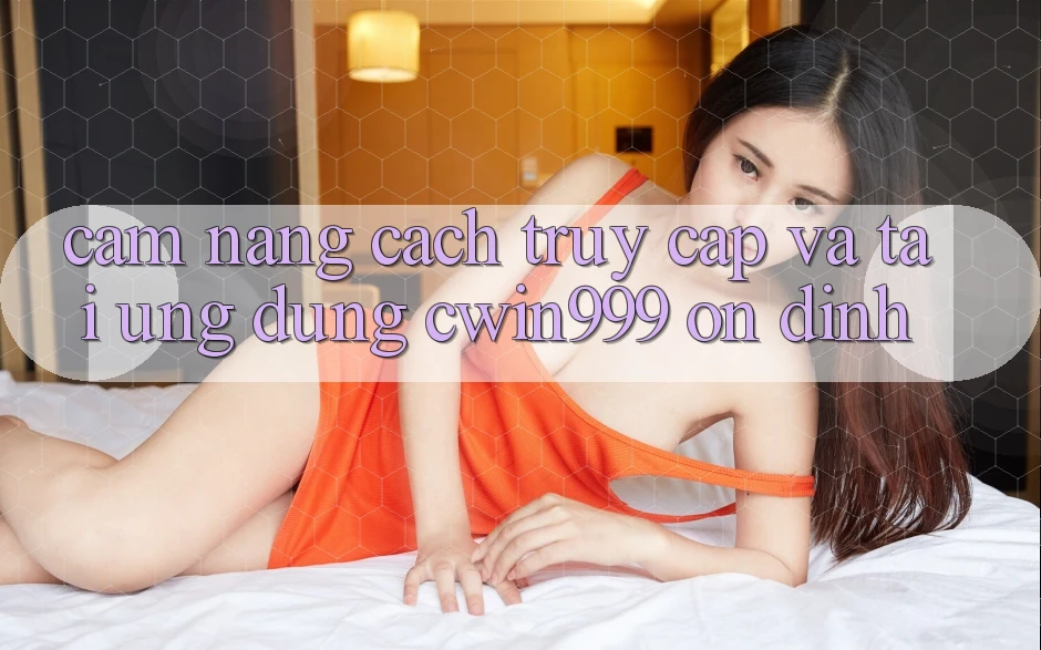 Cẩm nang Cách Truy Cập Và Tải Ứng Dụng Cwin999 Ổn định
