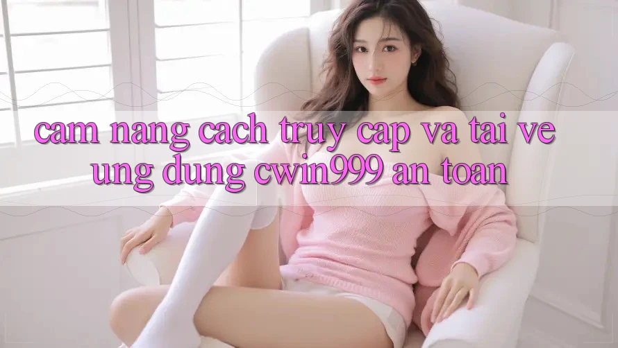 Cẩm nang Cách Truy Cập Và Tải về Ứng Dụng Cwin999 An Toàn